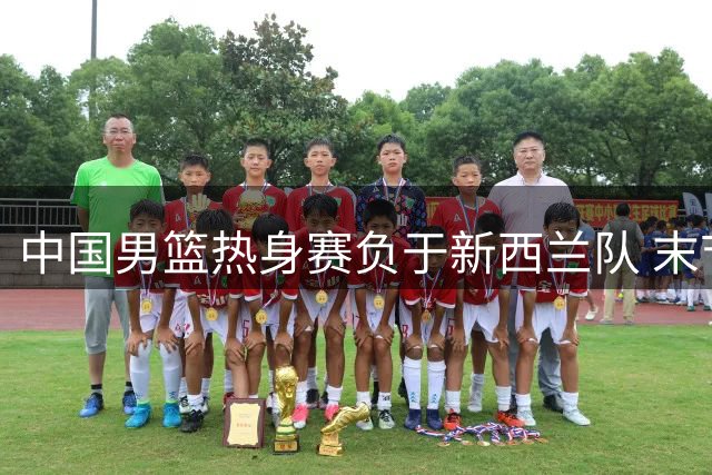 中国男篮热身赛负于新西兰队 末节反扑未果