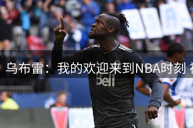 乌布雷：我的欢迎来到NBA时刻 被科比点飞后他笑着拍了拍我的背