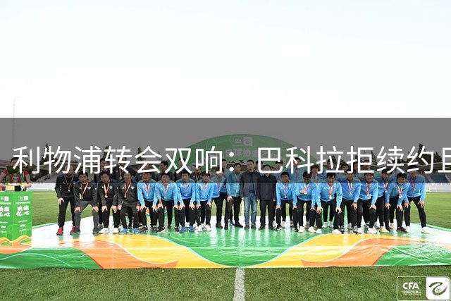 利物浦转会双响：巴科拉拒续约且不逼宫，新援赛季报销