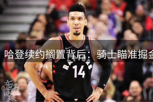 哈登续约搁置背后：骑士瞄准掘金新星沃特森组建争冠阵容