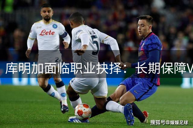 库明加面临职业抉择：长期保障VS短期机遇 三队报价方案曝光