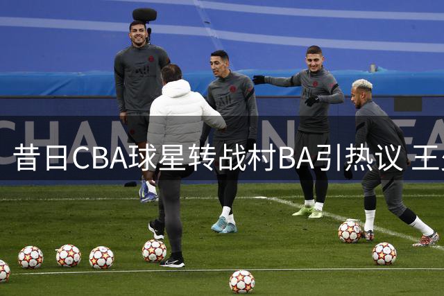 昔日CBA球星转战村BA引热议 王少杰职业生涯陷困境出路何方