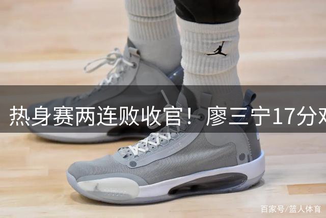 热身赛两连败收官！廖三宁17分难救主，中国男篮到底输在哪