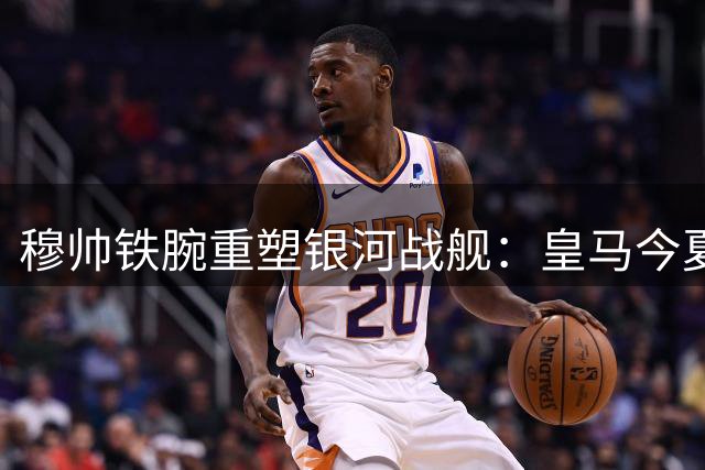 穆帅铁腕重塑银河战舰：皇马今夏转会风暴席卷伯纳乌