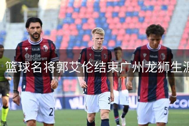 篮球名将郭艾伦结束广州龙狮生涯 伤病困扰下交出不俗成绩单