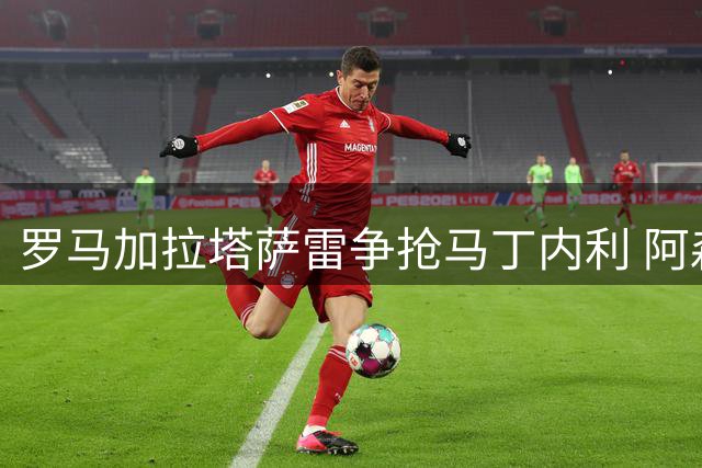 罗马加拉塔萨雷争抢马丁内利 阿森纳面临留人难题