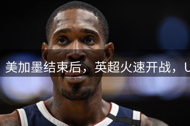 美加墨结束后，英超火速开战，U17国足征战世界杯，邵佳一带队迎考验