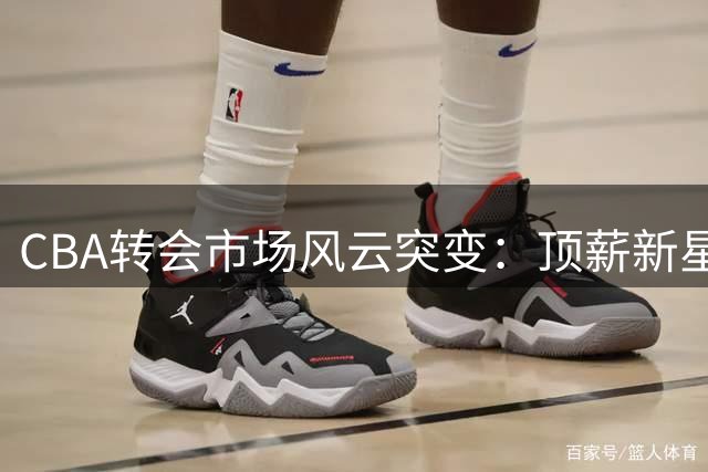 CBA转会市场风云突变：顶薪新星引多队追逐 重磅交易意外搁浅