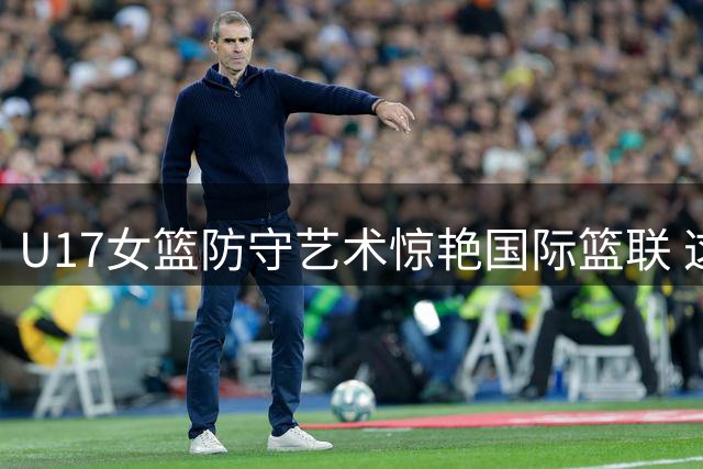 U17女篮防守艺术惊艳国际篮联 这些造犯规瞬间颠覆传统认知